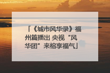 《城市风华录》福州篇播出 央视“风华团”来榕享福气