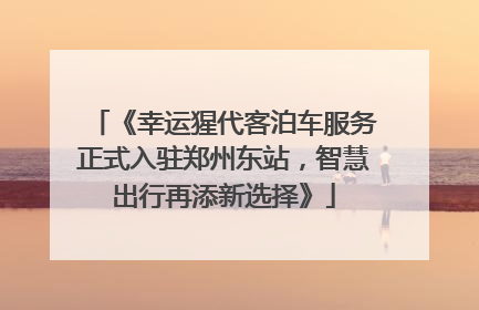 《幸运猩代客泊车服务正式入驻郑州东站，智慧出行再添新选择》