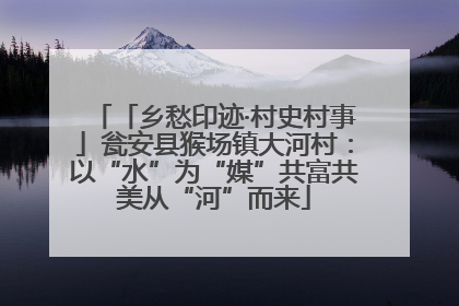 「乡愁印迹·村史村事」瓮安县猴场镇大河村：以“水”为“媒”共富共美从“河”而来