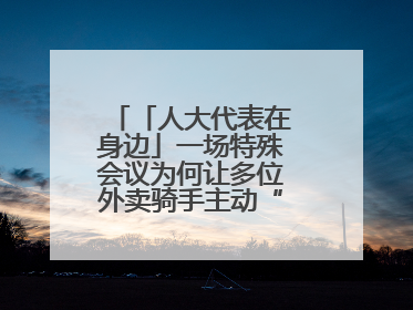 「人大代表在身边」一场特殊会议为何让多位外卖骑手主动“放下订单”？