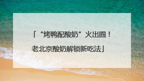 “烤鸭配酸奶”火出圈！老北京酸奶解锁新吃法