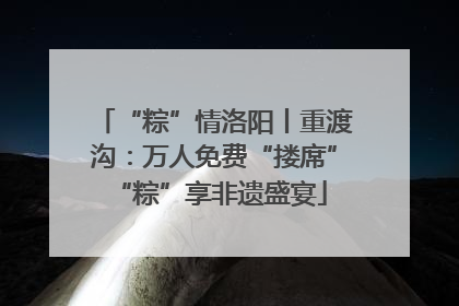 “粽”情洛阳丨重渡沟：万人免费“搂席” “粽”享非遗盛宴