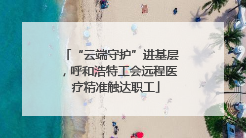 “云端守护”进基层，呼和浩特工会远程医疗精准触达职工