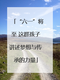 “六一”将至 这群孩子讲述梦想与传承的力量