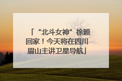 “北斗女神”徐颖回家！今天将在四川眉山主讲卫星导航