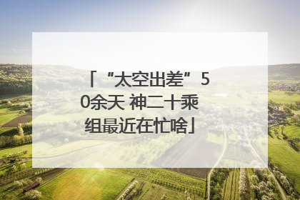 “太空出差”50余天 神二十乘组最近在忙啥