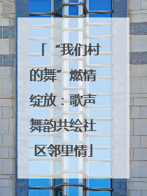 “我们村的舞”燃情绽放：歌声舞韵共绘社区邻里情