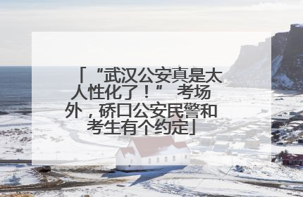 “武汉公安真是太人性化了！” 考场外，硚口公安民警和考生有个约定
