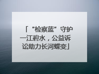 “检察蓝”守护一江碧水，公益诉讼助力长河蝶变