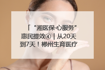 “湘医保·心服务”惠民提效④｜从20天到7天！郴州生育医疗费报销大提速