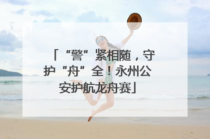 “警”紧相随，守护“舟”全！永州公安护航龙舟赛