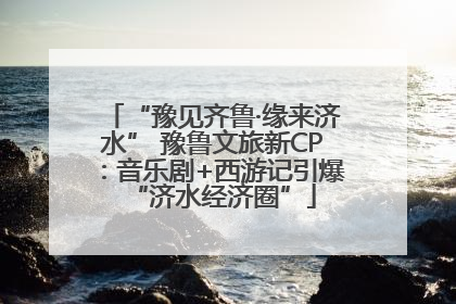 “豫见齐鲁·缘来济水” 豫鲁文旅新CP：音乐剧+西游记引爆“济水经济圈”
