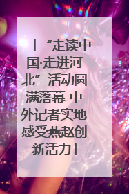 “走读中国·走进河北”活动圆满落幕 中外记者实地感受燕赵创新活力