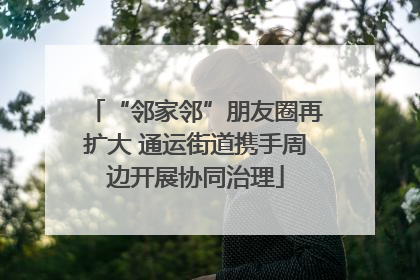 “邻家邻”朋友圈再扩大 通运街道携手周边开展协同治理