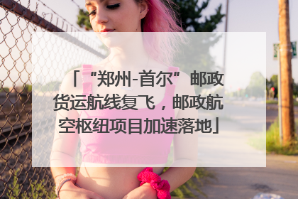 “郑州-首尔”邮政货运航线复飞，邮政航空枢纽项目加速落地
