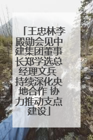 王忠林李殿勋会见中建集团董事长郑学选总经理文兵 持续深化央地合作 协力推动支点建设