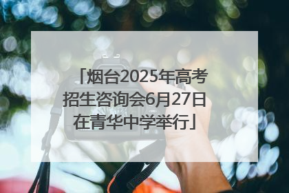 烟台2025年高考招生咨询会6月27日在青华中学举行