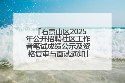 石景山区2025年公开招聘社区工作者笔试成绩公示及资格复审与面试通知