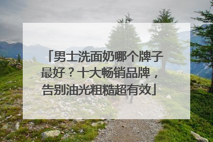 男士洗面奶哪个牌子最好？十大畅销品牌，告别油光粗糙超有效