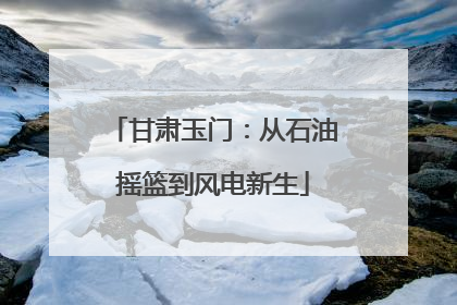 甘肃玉门：从石油摇篮到风电新生