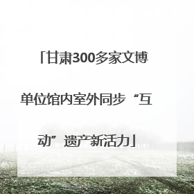 甘肃300多家文博单位馆内室外同步“互动”遗产新活力