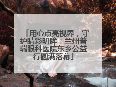 用心点亮视界，守护睛彩明眸：兰州普瑞眼科医院东乡公益行圆满落幕