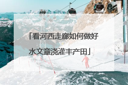 看河西走廊如何做好水文章浇灌丰产田