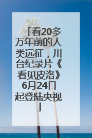 看20多万年前的人类远征，川台纪录片《看见皮洛》6月24日起登陆央视