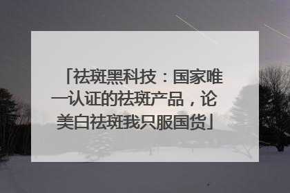 祛斑黑科技：国家唯一认证的祛斑产品，论美白祛斑我只服国货