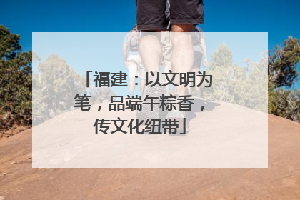 福建：以文明为笔，品端午粽香，传文化纽带