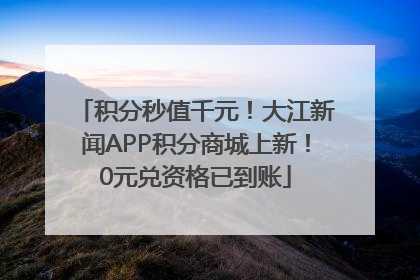 积分秒值千元！大江新闻APP积分商城上新！0元兑资格已到账
