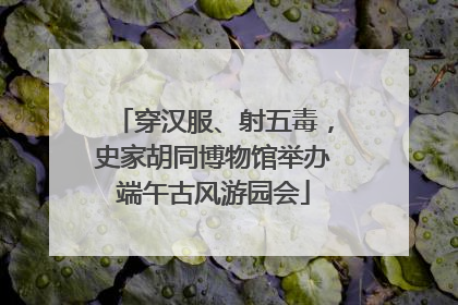 穿汉服、射五毒，史家胡同博物馆举办端午古风游园会