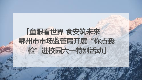 童眼看世界 食安筑未来——鄂州市市场监管局开展“你点我检”进校园六一特别活动