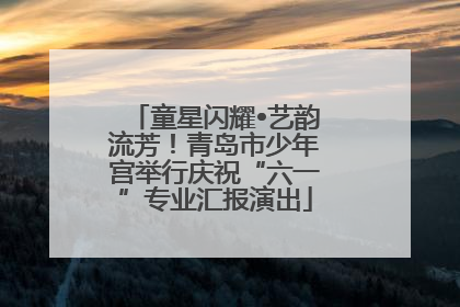 童星闪耀•艺韵流芳！青岛市少年宫举行庆祝“六一”专业汇报演出