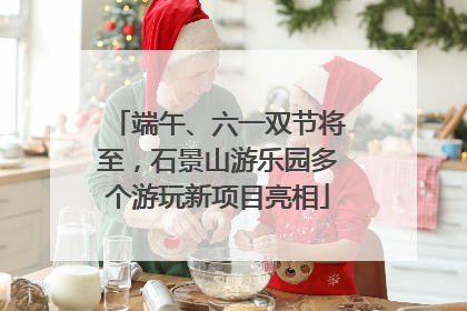 端午、六一双节将至，石景山游乐园多个游玩新项目亮相