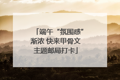 端午“氛围感”渐浓 快来甲骨文主题邮局打卡