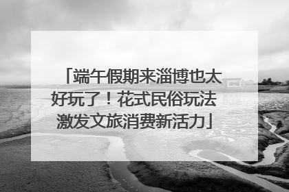 端午假期来淄博也太好玩了！花式民俗玩法激发文旅消费新活力