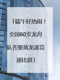 端午好热闹！全国60支龙舟队齐聚黄龙溪竞速比拼