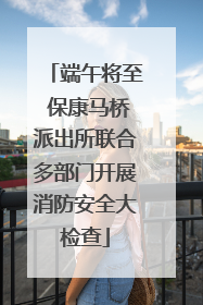 端午将至 保康马桥派出所联合多部门开展消防安全大检查