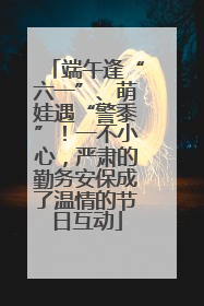 端午逢“六一”、萌娃遇“警黍”！一不小心，严肃的勤务安保成了温情的节日互动