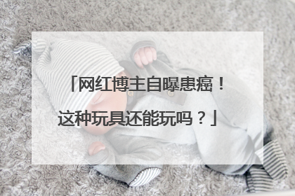 网红博主自曝患癌！这种玩具还能玩吗？