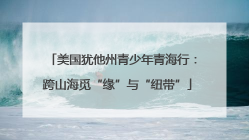美国犹他州青少年青海行：跨山海觅“缘”与“纽带”