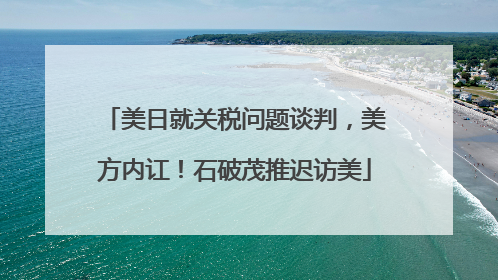 美日就关税问题谈判，美方内讧！石破茂推迟访美