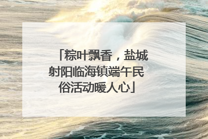 粽叶飘香，盐城射阳临海镇端午民俗活动暖人心
