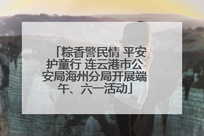 粽香警民情 平安护童行 连云港市公安局海州分局开展端午、六一活动