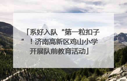 系好入队“第一粒扣子”！济南高新区鸡山小学开展队前教育活动