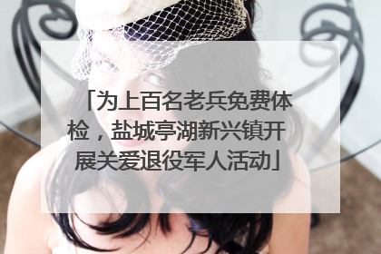 为上百名老兵免费体检，盐城亭湖新兴镇开展关爱退役军人活动