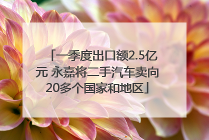 一季度出口额2.5亿元 永嘉将二手汽车卖向20多个国家和地区
