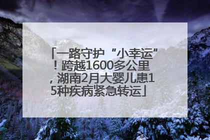 一路守护“小幸运”！跨越1600多公里，湖南2月大婴儿患15种疾病紧急转运