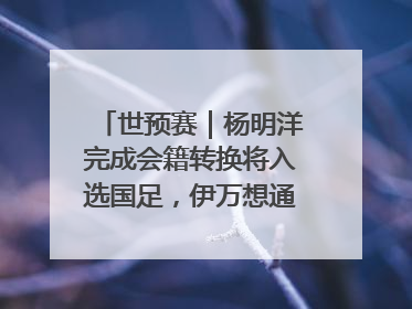 世预赛｜杨明洋完成会籍转换将入选国足，伊万想通了要打双后腰？